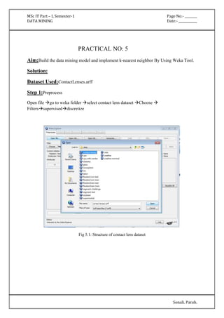 MSc IT Part – I, Semester-1 Page No:- ________ 
DATA MINING Date:- ____________ 
Sonali. Parab. 
PRACTICAL NO: 5 
Aim:Build the data mining model and implement k-nearest neighbor By Using Weka Tool. 
Solution: 
Dataset Used:ContactLenses.arff 
Step 1:Preprocess 
Open file go to weka folder select contact lens dataset Choose  
Filterssuperviseddiscretize 
Fig 5.1: Structure of contact lens dataset 
 