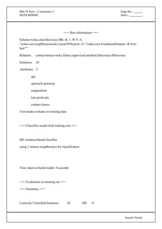 MSc IT Part – I, Semester-1 Page No:- ________ 
DATA MINING Date:- ____________ 
Sonali. Parab. 
=== Run information === 
Scheme:weka.classifiers.lazy.IBk -K 1 -W 0 -A 
"weka.core.neighboursearch.LinearNNSearch -A "weka.core.EuclideanDistance -R first-last"" 
Relation: contact-lenses-weka.filters.supervised.attribute.Discretize-Rfirst-last 
Instances: 24 
Attributes: 5 
age 
spectacle-prescrip 
astigmatism 
tear-prod-rate 
contact-lenses 
Test mode:evaluate on training data 
=== Classifier model (full training set) === 
IB1 instance-based classifier 
using 1 nearest neighbour(s) for classification 
Time taken to build model: 0 seconds 
=== Evaluation on training set === 
=== Summary === 
Correctly Classified Instances 24 100 % 
 