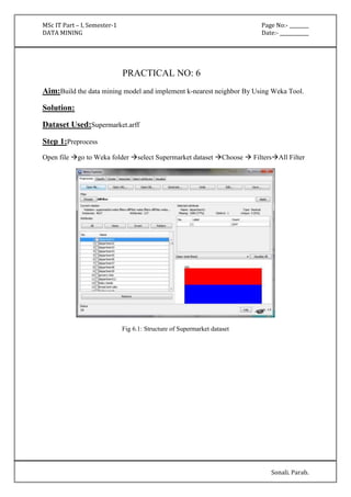 MSc IT Part – I, Semester-1 Page No:- ________ 
DATA MINING Date:- ____________ 
Sonali. Parab. 
PRACTICAL NO: 6 
Aim:Build the data mining model and implement k-nearest neighbor By Using Weka Tool. 
Solution: 
Dataset Used:Supermarket.arff 
Step 1:Preprocess 
Open file go to Weka folder select Supermarket dataset Choose  FiltersAll Filter 
Fig 6.1: Structure of Supermarket dataset 
 