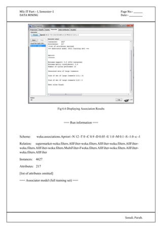 MSc IT Part – I, Semester-1 Page No:- ________ 
DATA MINING Date:- ____________ 
Sonali. Parab. 
Fig 6.6 Displaying Association Results 
=== Run information === 
Scheme: weka.associations.Apriori -N 12 -T 0 -C 0.9 -D 0.05 -U 1.0 -M 0.1 -S -1.0 -c -1 
Relation: supermarket-weka.filters.AllFilter-weka.filters.AllFilter-weka.filters.AllFilter-weka. 
filters.AllFilter-weka.filters.MultiFilter-Fweka.filters.AllFilter-weka.filters.AllFilter-weka. 
filters.AllFilter 
Instances: 4627 
Attributes: 217 
[list of attributes omitted] 
=== Associator model (full training set) === 
 