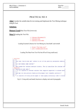 MSc IT Part – I, Semester-1 Page No:- ________ 
DATA MINING Date:- ____________ 
Sonali. Parab. 
PRACTICAL NO: 8 
Aim:Consider the suitable data for text mining and Implement the Text Mining technique 
using R-Tool. 
Solution: 
Dataset Used:Plain Text File (www.txt) 
Step 1:Loading the Text File 
Loading Essential Libraries for Text Mining tm, SnowballC and twitteR 
Loading The Data From Text File Into RTool Using readLines() 
Fig 8.1: Using tail() and head() functions to display start and of paragraphs 
 