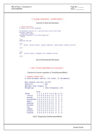 MSc IT Part – I, Semester-1 Page No:- ________ 
DATA MINING Date:- ____________ 
Sonali. Parab. 
Function to Stem the Document 
Fig 8.6 Stemming the Document 
Function to Convert corpusdoc to TermDocumentMatrix 
Fig 8.7 Inspecting TermDocumentMatrix 
 