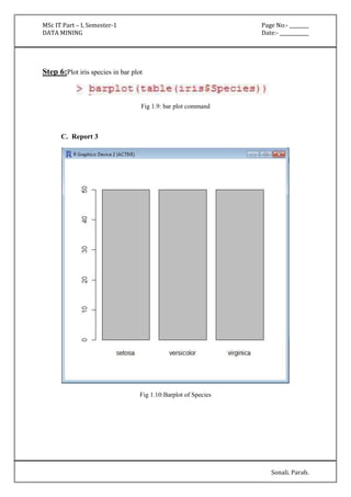 MSc IT Part – I, Semester-1 Page No:- ________ 
DATA MINING Date:- ____________ 
Sonali. Parab. 
Step 6:Plot iris species in bar plot 
Fig 1.9: bar plot command 
C. Report 3 
Fig 1.10:Barplot of Species 
 
