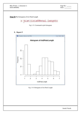 MSc IT Part – I, Semester-1 Page No:- ________ 
DATA MINING Date:- ____________ 
Sonali. Parab. 
Step 8:Plot histogram of iris Petal Length 
Fig 1.13: Command to plot histogram 
E. Report 5 
Fig 1.14: Histogram of iris Petal Length 
 