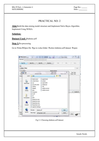 MSc IT Part – I, Semester-1 Page No:- ________ 
DATA MINING Date:- ____________ 
Sonali. Parab. 
PRACTICAL NO: 2 
Aim:Build the data mining model structure and Implement Naïve Bayes Algorithm. 
Implement Using WEKA. 
Solution: 
Dataset Used :Diabetes.arff 
Step 1:Pre-processing 
Go to WekaOpen file go to weka folder select diabetes.arff dataset open 
Fig 2.1 Choosing diabetes.arff dataset 
 