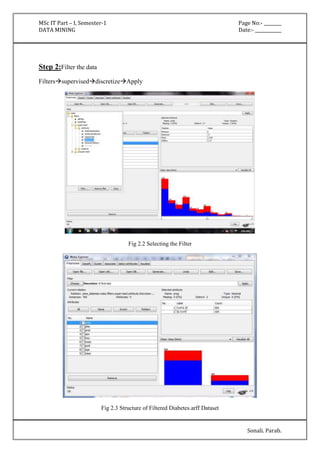 MSc IT Part – I, Semester-1 Page No:- ________ 
DATA MINING Date:- ____________ 
Sonali. Parab. 
Step 2:Filter the data 
FilterssuperviseddiscretizeApply 
Fig 2.2 Selecting the Filter 
Fig 2.3 Structure of Filtered Diabetes.arff Dataset 
 