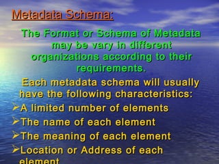Metadata Schema:Metadata Schema:
The Format or Schema of MetadataThe Format or Schema of Metadata
may be vary in differentmay be vary in different
organizations according to theirorganizations according to their
requirements.requirements.
Each metadata schema will usuallyEach metadata schema will usually
have the following characteristics:have the following characteristics:
A limited number of elementsA limited number of elements
The name of each elementThe name of each element
The meaning of each elementThe meaning of each element
Location or Address of eachLocation or Address of each
 