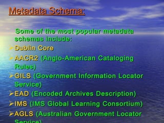 Metadata Schema:Metadata Schema:
Some of the most popular metadataSome of the most popular metadata
schemas include:schemas include:
Dublin CoreDublin Core
AACR2AACR2 (Anglo-American Cataloging(Anglo-American Cataloging
Rules)Rules)
GILSGILS (Government Information Locator(Government Information Locator
Service)Service)
EADEAD (Encoded Archives Description)(Encoded Archives Description)
IMSIMS (IMS Global Learning Consortium)(IMS Global Learning Consortium)
AGLSAGLS (Australian Government Locator(Australian Government Locator
 