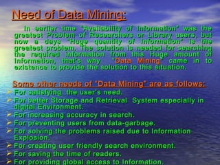 Need of Data Mining:Need of Data Mining:
In earlier time “Availability of Information” was theIn earlier time “Availability of Information” was the
greatest Problem of Researchers or Library users, butgreatest Problem of Researchers or Library users, but
now a days “Huge quantity of Information” is thenow a days “Huge quantity of Information” is the
greatest problem. The solution is needed for searchinggreatest problem. The solution is needed for searching
the required information from this Huge amount ofthe required information from this Huge amount of
Information, that’s why “Information, that’s why “ Data MiningData Mining” came in to” came in to
existence to provide the solution to this situation.existence to provide the solution to this situation.
Some other needs of “Data Mining” are as follows:Some other needs of “Data Mining” are as follows:
 For satisfying the user’s need.For satisfying the user’s need.
 For better Storage and Retrieval System especially inFor better Storage and Retrieval System especially in
digital Environment.digital Environment.
 For increasing accuracy in search.For increasing accuracy in search.
 For preventing users from data-garbage.For preventing users from data-garbage.
 For solving the problems raised due to InformationFor solving the problems raised due to Information
Explosion.Explosion.
 For creating user friendly search environment.For creating user friendly search environment.
 For saving the time of readers.For saving the time of readers.
 For providing global access to Information.For providing global access to Information.
 