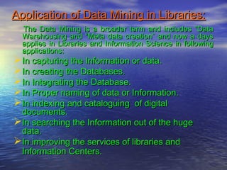 Application of Data Mining in Libraries:Application of Data Mining in Libraries:
The Data Mining is a broader term and includes “DataThe Data Mining is a broader term and includes “Data
Warehousing and “Meta data creation” and now a daysWarehousing and “Meta data creation” and now a days
applies in Libraries and Information Science in followingapplies in Libraries and Information Science in following
applications:applications:
In capturing the Information or data.In capturing the Information or data.
In creating the Databases.In creating the Databases.
In Integrating the Database.In Integrating the Database.
In Proper naming of data or Information.In Proper naming of data or Information.
In indexing and cataloguing of digitalIn indexing and cataloguing of digital
documents.documents.
In searching the Information out of the hugeIn searching the Information out of the huge
data.data.
In improving the services of libraries andIn improving the services of libraries and
Information Centers.Information Centers.
 