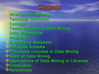 ContentsContents
What is Data MiningWhat is Data Mining
Technical DefinitionTechnical Definition
ConceptConcept
Terms Included in Data MiningTerms Included in Data Mining
Data WarehouseData Warehouse
MetadataMetadata
Example of MetadataExample of Metadata
Metadata SchemaMetadata Schema
Processes included in Data MiningProcesses included in Data Mining
Need of Data MiningNeed of Data Mining
Applications of Data Mining in LibrariesApplications of Data Mining in Libraries
ConclusionConclusion
ReferencesReferences
 