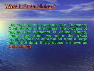 What is Data Mining ?What is Data Mining ?
As we find the elements like, Diamond,As we find the elements like, Diamond,
Coal etc. out of the mines, the process ofCoal etc. out of the mines, the process of
finding the elements is called Mining,finding the elements is called Mining,
same way when we mine the exactsame way when we mine the exact
required data or information from a largerequired data or information from a large
amount of data, this process is known asamount of data, this process is known as
Data MiningData Mining..
 