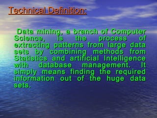 Technical Definition:Technical Definition:
Data mining, a branch of ComputerData mining, a branch of Computer
Science, is the process ofScience, is the process of
extracting patterns from large dataextracting patterns from large data
sets by combining methods fromsets by combining methods from
Statistics and artificial IntelligenceStatistics and artificial Intelligence
with database management. Itwith database management. It
simply means finding the requiredsimply means finding the required
information out of the huge datainformation out of the huge data
sets.sets.
 