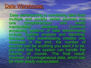 Data Warehouse:Data Warehouse:
Data warehousing is combining data fromData warehousing is combining data from
multiple and usually varied sources intomultiple and usually varied sources into
one comprehensive and easilyone comprehensive and easily
manipulated database. Commonmanipulated database. Common
accessing systems of data warehousingaccessing systems of data warehousing
include, queries analysis and reporting.include, queries analysis and reporting.
Because data warehousing creates oneBecause data warehousing creates one
database in the end, the number ofdatabase in the end, the number of
sources can be anything you want it to be,sources can be anything you want it to be,
provided that the system can handle theprovided that the system can handle the
volume, of course. The final result,volume, of course. The final result,
however, is homogeneous data, which canhowever, is homogeneous data, which can
be more easily manipulated.be more easily manipulated.
 