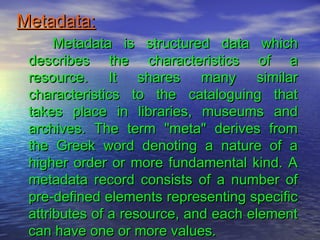 Metadata:Metadata:
Metadata is structured data whichMetadata is structured data which
describes the characteristics of adescribes the characteristics of a
resource. It shares many similarresource. It shares many similar
characteristics to the cataloguing thatcharacteristics to the cataloguing that
takes place in libraries, museums andtakes place in libraries, museums and
archives. The term "meta" derives fromarchives. The term "meta" derives from
the Greek word denoting a nature of athe Greek word denoting a nature of a
higher order or more fundamental kind. Ahigher order or more fundamental kind. A
metadata record consists of a number ofmetadata record consists of a number of
pre-defined elements representing specificpre-defined elements representing specific
attributes of a resource, and each elementattributes of a resource, and each element
can have one or more values.can have one or more values.
 