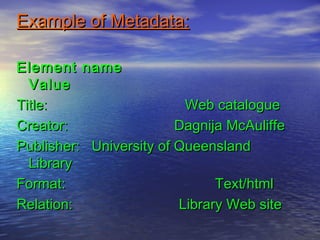 Example of Metadata:Example of Metadata:
Element nameElement name
ValueValue
Title: Web catalogueTitle: Web catalogue
Creator: Dagnija McAuliffeCreator: Dagnija McAuliffe
Publisher: University of QueenslandPublisher: University of Queensland
LibraryLibrary
Format: Text/htmlFormat: Text/html
Relation: Library Web siteRelation: Library Web site
 