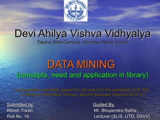 Devi Ahilya Vishva VidhyalyaDevi Ahilya Vishva Vidhyalya
Taksha Shila Campus, Khandwa Road, IndoreTaksha Shila Campus, Khandwa Road, Indore
DATA MININGDATA MINING
(concepts, need and application in library)(concepts, need and application in library)
A presentation submitted against the unit test-3 for the completion of M. Phil.A presentation submitted against the unit test-3 for the completion of M. Phil.
In Library & Information Science, Second Semester (Session 2010-11)In Library & Information Science, Second Semester (Session 2010-11)
Submitted by:Submitted by: Guided By:Guided By:
Ritesh Tiwari Mr. Bhupendra RathaRitesh Tiwari Mr. Bhupendra Ratha
Roll No. 16 Lecturer (SLIS, UTD, DAVV)Roll No. 16 Lecturer (SLIS, UTD, DAVV)
 