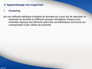 2. Apprentissage non-supervisé:
 Clustering:
est une méthode statistique d’analyse de données qui a pour but de regrouper un
ensemble de données en différents groupes homogènes Chaque sous-
ensemble regroupe des éléments ayant des caractéristiques communes qui
correspondent à des critères de proximité.
 