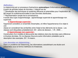 Définition :
Le datamining est un processus d’extractions automatique d’informations prédictives
à partir de grandes bases de données. L’objectif est de:
** Développer des techniques et systèmes efficaces et extensibles pour l’exploration de
BD larges et multidimensionnelles et des Données distribuées.
** Représentation simple de la connaissance.
Il existe deux type d’apprentissage : apprentissage supervisé et apprentissage non
supervisé.
1/ Apprentissage supervisé :
l'apprenant considère un ensemble d'exemples, et infère l'appartenance d'un objet à
une
classe en considérant les similarités entre l'objet et les éléments de la classe . Les
classes sont étiquetées préalablement. EX : arbre de décision , 1-R , KNN …
2/ Apprentissage non supervisé :
Construction d'un modèle et découverte des relations dans les données sans référence
à d'autres données. On ne dispose d'aucune autre information préalable que la
description des exemples. EX : K-means .
Les données en datamining :
Dans un problème de Datamining, les informations caractérisant une étude sont
présentées sous la forme d’attributs et d’instances.
 