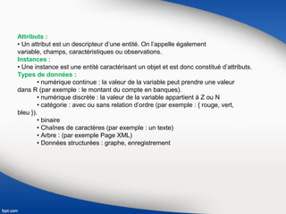 Attributs :
• Un attribut est un descripteur d’une entité. On l’appelle également
variable, champs, caractéristiques ou observations.
Instances :
• Une instance est une entité caractérisant un objet et est donc constitué d’attributs.
Types de données :
• numérique continue : la valeur de la variable peut prendre une valeur
dans R (par exemple : le montant du compte en banques).
• numérique discrète : la valeur de la variable appartient à Z ou N
• catégorie : avec ou sans relation d’ordre (par exemple : { rouge, vert,
bleu }).
• binaire
• Chaînes de caractères (par exemple : un texte)
• Arbre : (par exemple Page XML)
• Données structurées : graphe, enregistrement
 