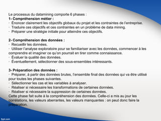 Le processus du datamining comporte 6 phases :
1- Compréhension métier :
· Énoncer clairement les objectifs globaux du projet et les contraintes de l’entreprise.
· Traduire ces objectifs et ces contraintes en un problème de data mining.
· Préparer une stratégie initiale pour atteindre ces objectifs.
2- Compréhension des données :
· Recueillir les données.
· Utiliser l’analyse exploratoire pour se familiariser avec les données, commencer à les
comprendre et imaginer ce qu’on pourrait en tirer comme connaissance.
· Évaluer la qualité des données.
· Éventuellement, sélectionner des sous-ensembles intéressants.
3- Préparation des données :
· Préparer, à partir des données brutes, l’ensemble final des données qui va être utilisé
pour toutes les phases suivantes.
· Sélectionner les cas et les variables à analyser.
· Réaliser si nécessaire les transformations de certaines données.
· Réaliser si nécessaire la suppression de certaines données.
Cette phase fait suite à la compréhension des données. Celle-ci a mis au jour les
corrélations, les valeurs aberrantes, les valeurs manquantes : on peut donc faire la
préparation.
 
