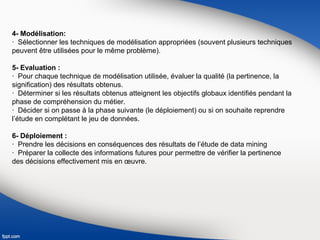 4- Modélisation:
· Sélectionner les techniques de modélisation appropriées (souvent plusieurs techniques
peuvent être utilisées pour le même problème).
5- Evaluation :
· Pour chaque technique de modélisation utilisée, évaluer la qualité (la pertinence, la
signification) des résultats obtenus.
· Déterminer si les résultats obtenus atteignent les objectifs globaux identifiés pendant la
phase de compréhension du métier.
· Décider si on passe à la phase suivante (le déploiement) ou si on souhaite reprendre
l’étude en complétant le jeu de données.
6- Déploiement :
· Prendre les décisions en conséquences des résultats de l’étude de data mining
· Préparer la collecte des informations futures pour permettre de vérifier la pertinence
des décisions effectivement mis en œuvre.
 