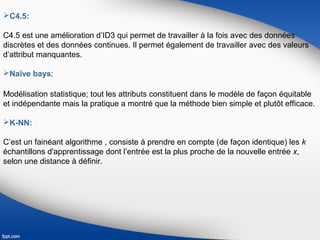 C4.5:
C4.5 est une amélioration d’ID3 qui permet de travailler à la fois avec des données
discrètes et des données continues. Il permet également de travailler avec des valeurs
d’attribut manquantes.
Naïve bays:
Modélisation statistique; tout les attributs constituent dans le modèle de façon équitable
et indépendante mais la pratique a montré que la méthode bien simple et plutôt efficace.
K-NN:
C’est un fainéant algorithme , consiste à prendre en compte (de façon identique) les k
échantillons d'apprentissage dont l’entrée est la plus proche de la nouvelle entrée x,
selon une distance à définir.
 