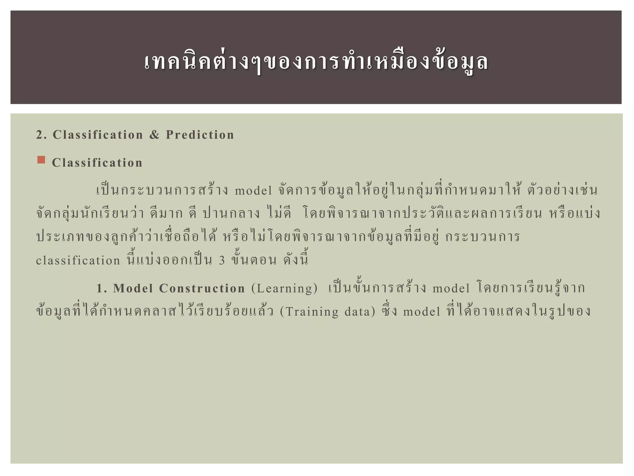 2. Classification & Prediction
 Classification
เป็ นกระบวนการสร้าง model จัดการข้อมูลให้อยู่ในกลุ่มที่กาหนดมาให้ ตัวอย่างเช่น
จัดกลุ่มนักเรียนว่า ดีมาก ดี ปานกลาง ไม่ดี โดยพิจารณาจากประวัติและผลการเรียน หรือแบ่ง
ประเภทของลูกค้าว่าเชื่อถือได้ หรือไม่โดยพิจารณาจากข้อมูลที่มีอยู่ กระบวนการ
classification นี้แบ่งออกเป็ น 3 ขั้นตอน ดังนี้
1. Model Construction (Learning) เป็ นขั้นการสร้าง model โดยการเรียนรู้จาก
ข้อมูลที่ได้กาหนดคลาสไว้เรียบร้อยแล้ว (Training data) ซึ่ง model ที่ได้อาจแสดงในรูปของ
เทคนิคต่ำงๆของกำรทำเหมืองข้อมูล
 