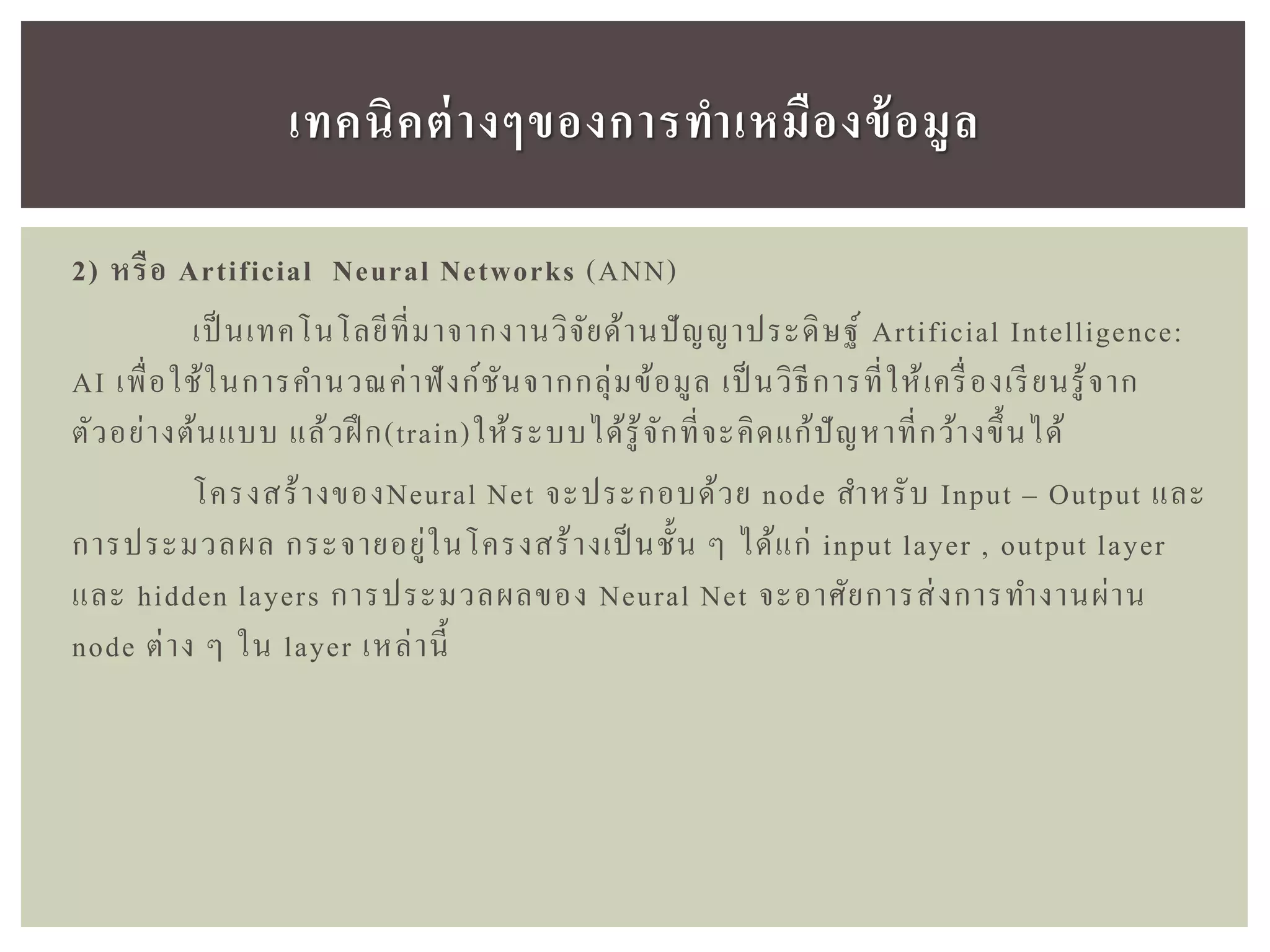2) หรือ Artificial Neural Networks (ANN)
เป็ นเทคโนโลยีที่มาจากงานวิจัยด้านปัญญาประดิษฐ์ Artificial Intelligence:
AI เพื่อใช้ในการคานวณค่าฟังก์ชันจากกลุ่มข้อมูล เป็ นวิธีการที่ให้เครื่องเรียนรู้จาก
ตัวอย่างต้นแบบ แล้วฝึ ก(train)ให้ระบบได้รู้จักที่จะคิดแก้ปัญหาที่กว้างขึ้นได้
โครงสร้างของNeural Net จะประกอบด้วย node สาหรับ Input – Output และ
การประมวลผล กระจายอยู่ในโครงสร้างเป็นชั้น ๆ ได้แก่ input layer , output layer
และ hidden layers การประมวลผลของ Neural Net จะอาศัยการส่งการทางานผ่าน
node ต่าง ๆ ใน layer เหล่านี้
เทคนิคต่ำงๆของกำรทำเหมืองข้อมูล
 