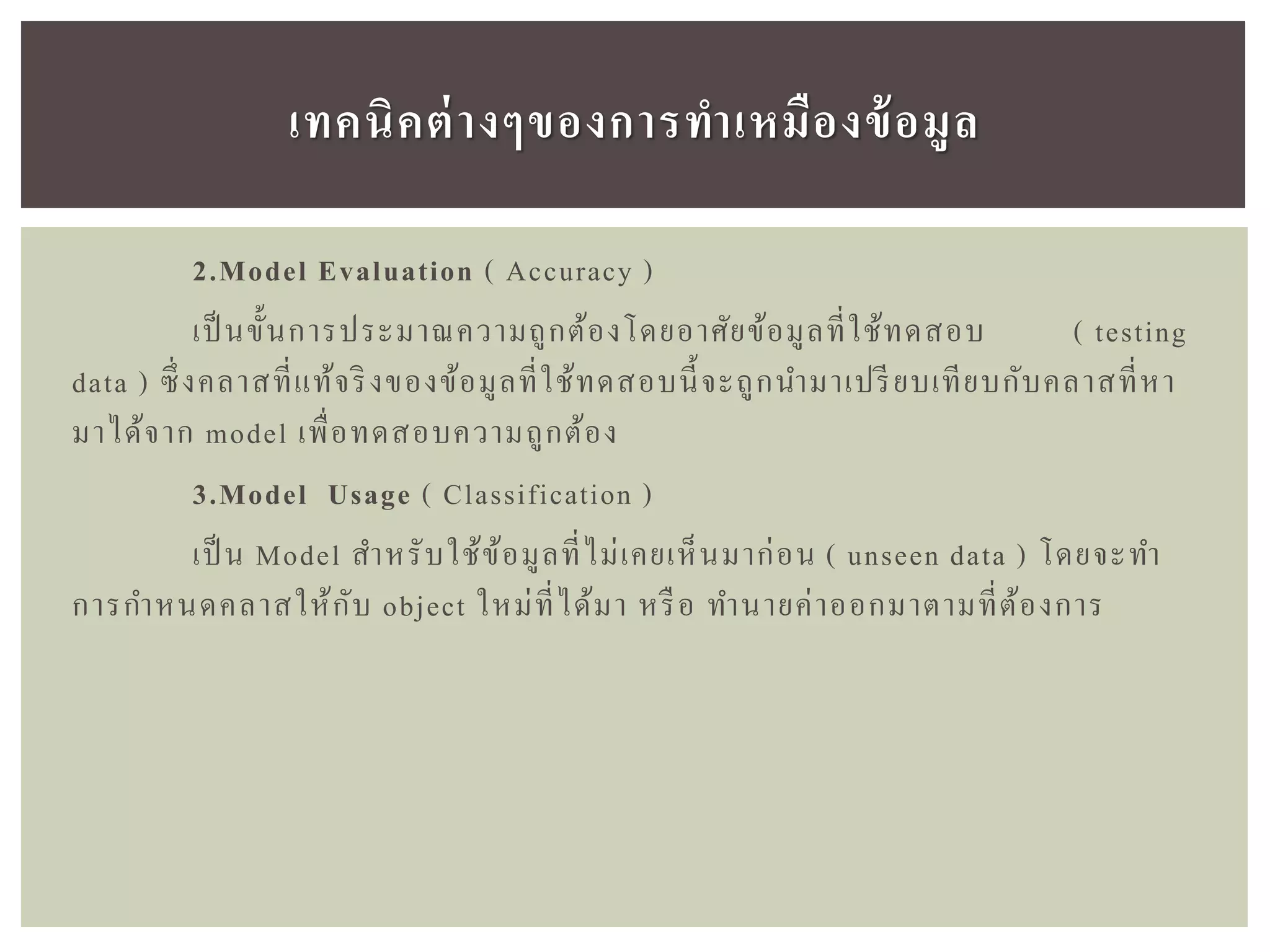 2.Model Evaluation ( Accuracy )
เป็ นขั้นการประมาณความถูกต้องโดยอาศัยข้อมูลที่ใช้ทดสอบ ( testing
data ) ซึ่งคลาสที่แท้จริงของข้อมูลที่ใช้ทดสอบนี้จะถูกนามาเปรียบเทียบกับคลาสที่หา
มาได้จาก model เพื่อทดสอบความถูกต้อง
3.Model Usage ( Classification )
เป็ น Model สาหรับใช้ข้อมูลที่ไม่เคยเห็นมาก่อน ( unseen data ) โดยจะทา
การกาหนดคลาสให้กับ object ใหม่ที่ได้มา หรือ ทานายค่าออกมาตามที่ต้องการ
เทคนิคต่ำงๆของกำรทำเหมืองข้อมูล
 