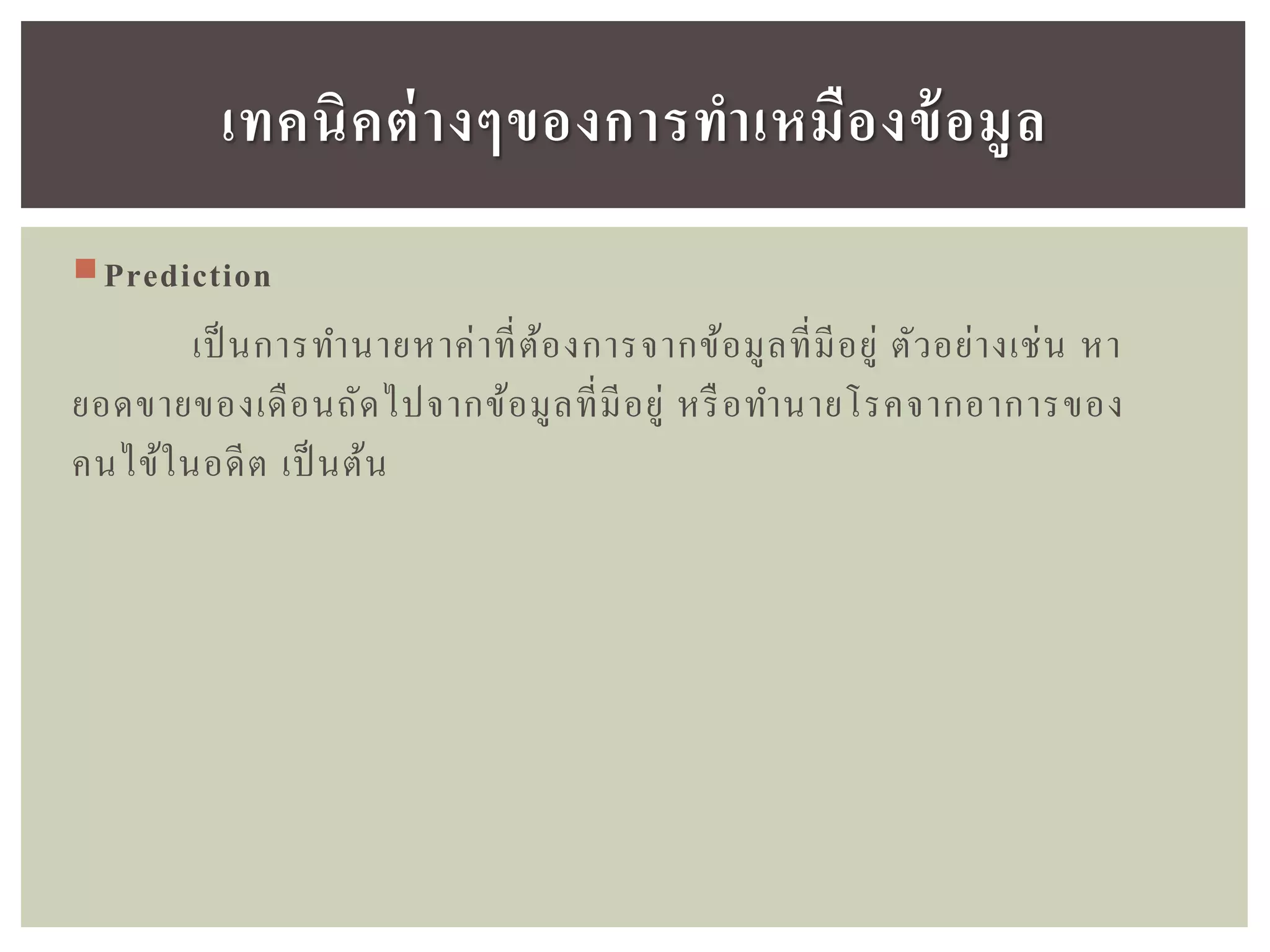 Prediction
เป็นการทานายหาค่าที่ต้องการจากข้อมูลที่มีอยู่ ตัวอย่างเช่น หา
ยอดขายของเดือนถัดไปจากข้อมูลที่มีอยู่ หรือทานายโรคจากอาการของ
คนไข้ในอดีต เป็นต้น
เทคนิคต่ำงๆของกำรทำเหมืองข้อมูล
 