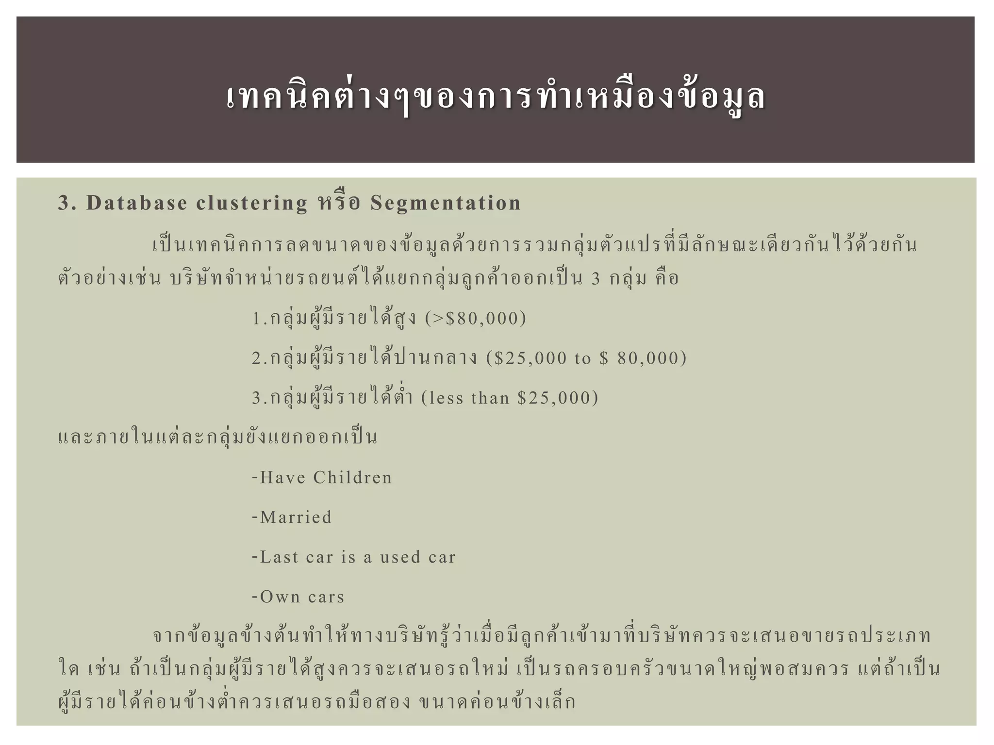 3. Database clustering หรือ Segmentation
เป็ นเทคนิคการลดขนาดของข้อมูลด้วยการรวมกลุ่มตัวแปรที่มีลักษณะเดียวกันไว้ด้วยกัน
ตัวอย่างเช่น บริษัทจาหน่ายรถยนต์ได้แยกกลุ่มลูกค้าออกเป็ น 3 กลุ่ม คือ
1.กลุ่มผู้มีรายได้สูง (>$80,000)
2.กลุ่มผู้มีรายได้ปานกลาง ($25,000 to $ 80,000)
3.กลุ่มผู้มีรายได้ต่า (less than $25,000)
และภายในแต่ละกลุ่มยังแยกออกเป็ น
-Have Children
-Married
-Last car is a used car
-Own cars
จากข้อมูลข้างต้นทาให้ทางบริษัทรู้ว่าเมื่อมีลูกค้าเข้ามาที่บริษัทควรจะเสนอขายรถประเภท
ใด เช่น ถ้าเป็ นกลุ่มผู้มีรายได้สูงควรจะเสนอรถใหม่ เป็ นรถครอบครัวขนาดใหญ่พอสมควร แต่ถ้าเป็ น
ผู้มีรายได้ค่อนข้างต่าควรเสนอรถมือสอง ขนาดค่อนข้างเล็ก
เทคนิคต่ำงๆของกำรทำเหมืองข้อมูล
 