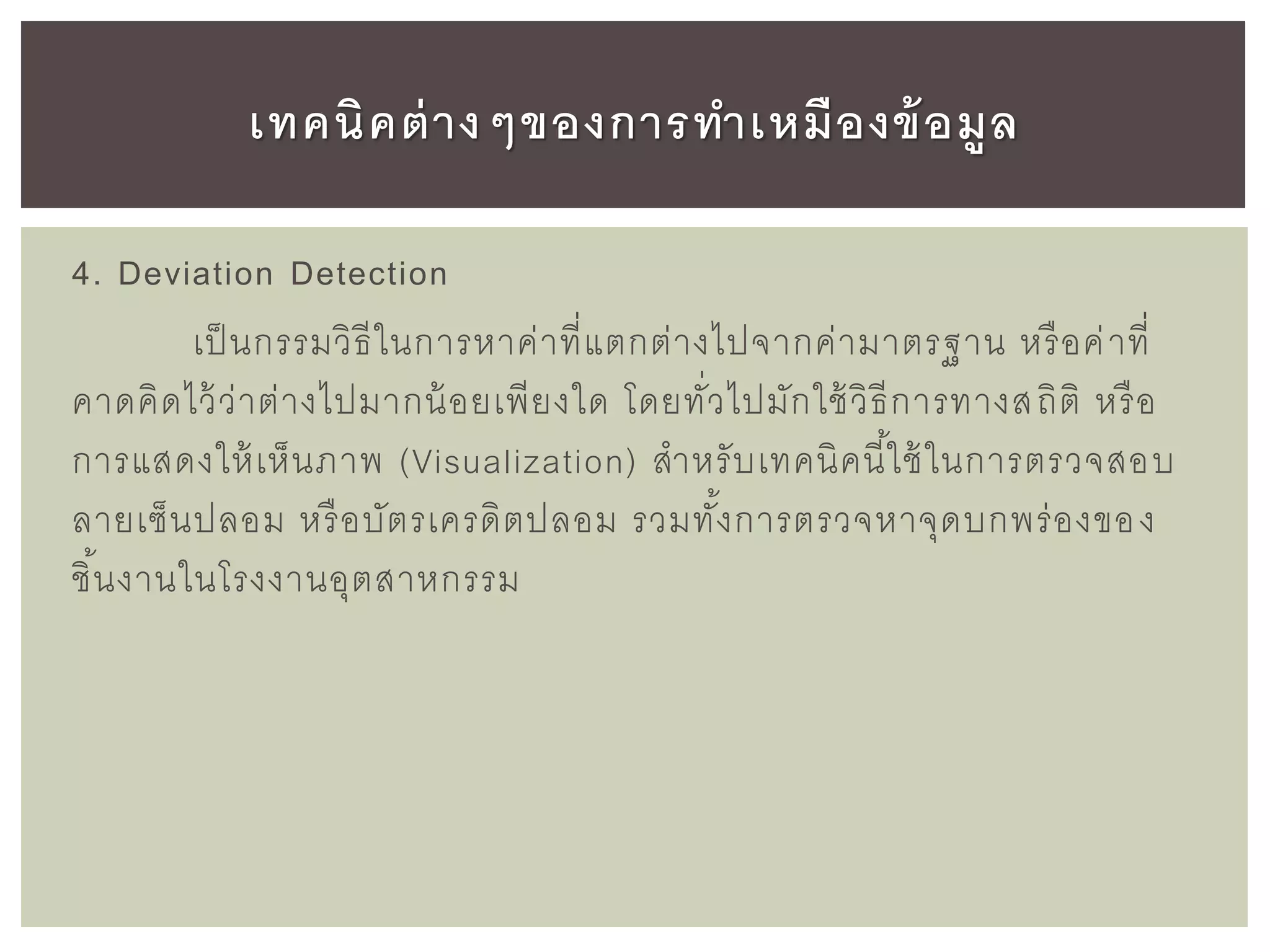 4. Deviation Detection
เป็นกรรมวิธีในการหาค่าที่แตกต่างไปจากค่ามาตรฐาน หรือค่าที่
คาดคิดไว้ว่าต่างไปมากน้อยเพียงใด โดยทั่วไปมักใช้วิธีการทางสถิติ หรือ
การแสดงให้เห็นภาพ (Visualization) สาหรับเทคนิคนี้ใช้ในการตรวจสอบ
ลายเซ็นปลอม หรือบัตรเครดิตปลอม รวมทั้งการตรวจหาจุดบกพร่องของ
ชิ้นงานในโรงงานอุตสาหกรรม
เทคนิคต่างๆของการทาเหมืองข้อมูล
 
