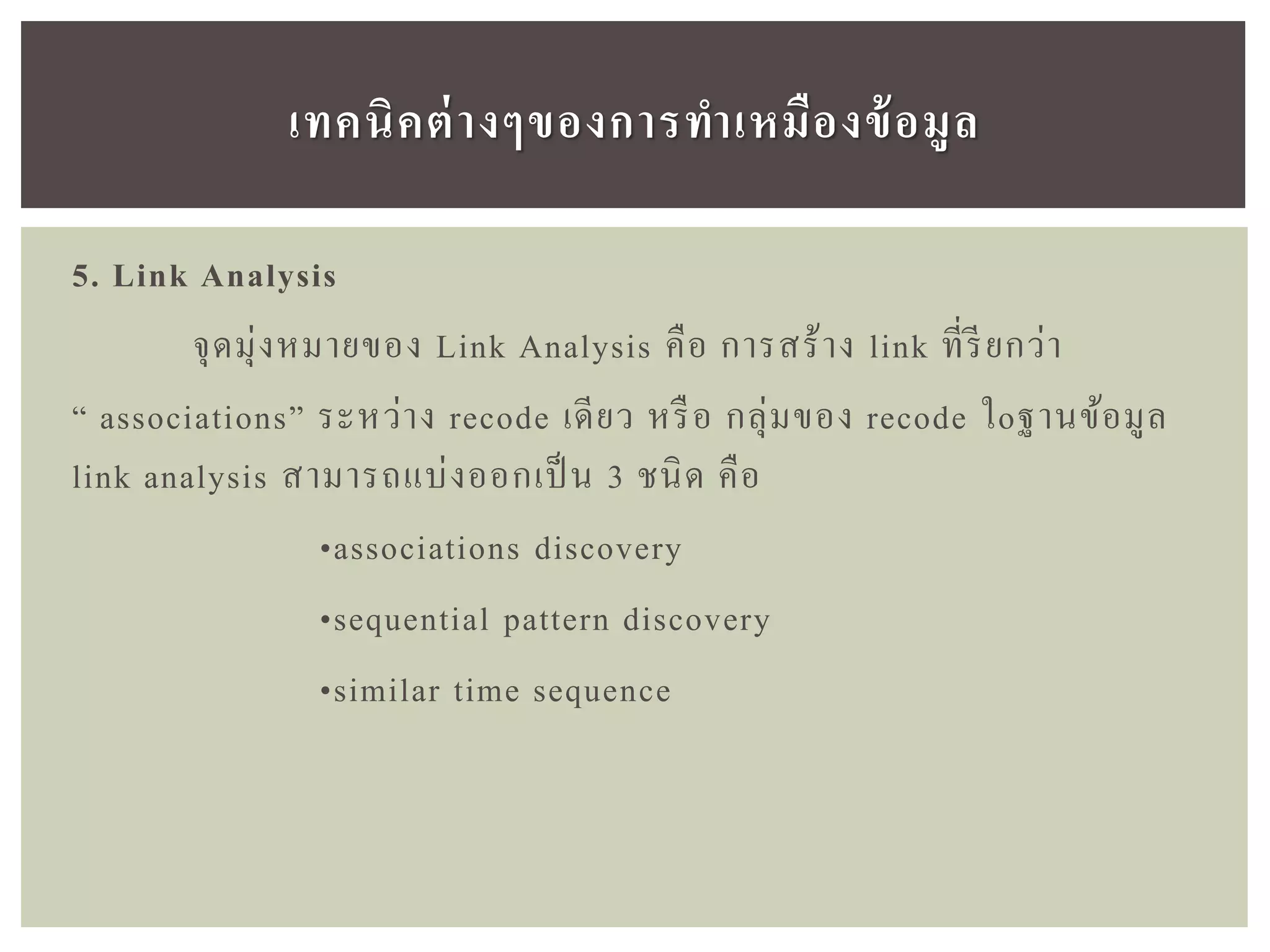5. Link Analysis
จุดมุ่งหมายของ Link Analysis คือ การสร้าง link ที่รียกว่า
“ associations” ระหว่าง recode เดียว หรือ กลุ่มของ recode ใoฐานข้อมูล
link analysis สามารถแบ่งออกเป็ น 3 ชนิด คือ
•associations discovery
•sequential pattern discovery
•similar time sequence
เทคนิคต่ำงๆของกำรทำเหมืองข้อมูล
 