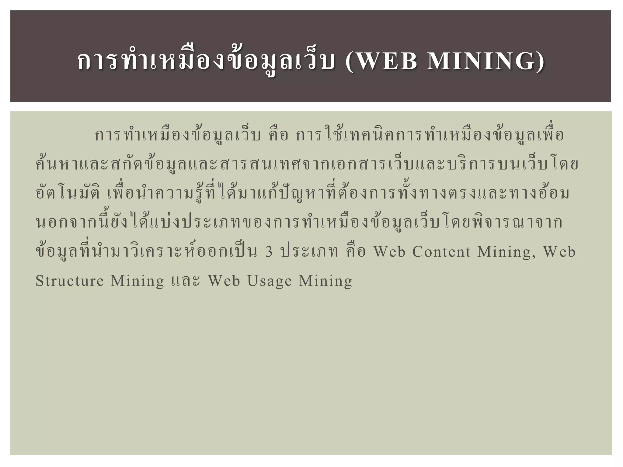 การทาเหมืองข้อมูลเว็บ คือ การใช้เทคนิคการทาเหมืองข้อมูลเพื่อ
ค้นหาและสกัดข้อมูลและสารสนเทศจากเอกสารเว็บและบริการบนเว็บโดย
อัตโนมัติ เพื่อนาความรู้ที่ได้มาแก้ปัญหาที่ต้องการทั้งทางตรงและทางอ้อม
นอกจากนี้ยังได้แบ่งประเภทของการทาเหมืองข้อมูลเว็บโดยพิจารณาจาก
ข้อมูลที่นามาวิเคราะห์ออกเป็น 3 ประเภท คือ Web Content Mining, Web
Structure Mining และ Web Usage Mining
กำรทำเหมืองข้อมูลเว็บ (WEB MINING)
 