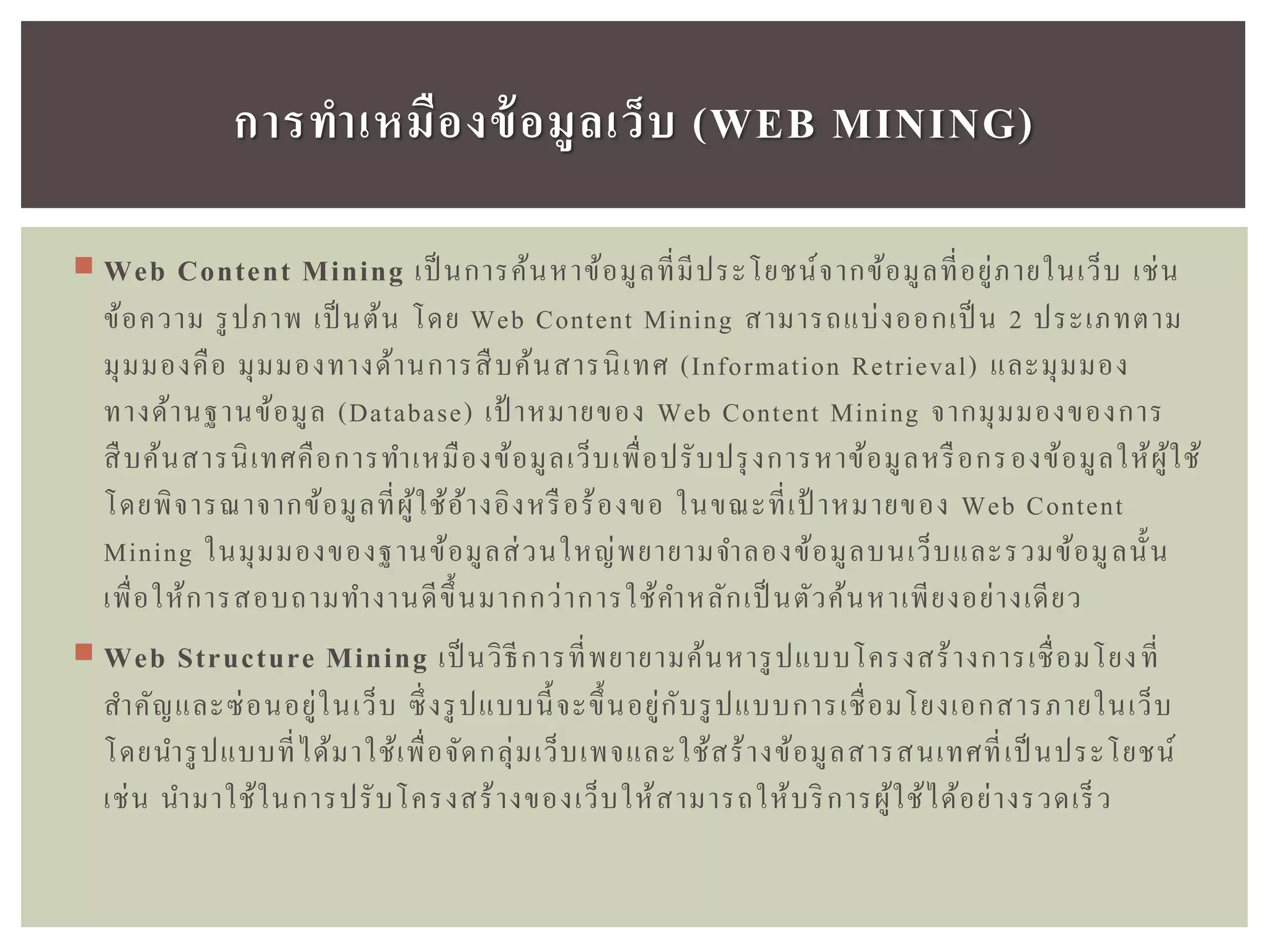  Web Content Mining เป็ นการค้นหาข้อมูลที่มีประโยชน์จากข้อมูลที่อยู่ภายในเว็บ เช่น
ข้อความ รูปภาพ เป็ นต้น โดย Web Content Mining สามารถแบ่งออกเป็ น 2 ประเภทตาม
มุมมองคือ มุมมองทางด้านการสืบค้นสารนิเทศ (Information Retrieval) และมุมมอง
ทางด้านฐานข้อมูล (Database) เป้ าหมายของ Web Content Mining จากมุมมองของการ
สืบค้นสารนิเทศคือการทาเหมืองข้อมูลเว็บเพื่อปรับปรุงการหาข้อมูลหรือกรองข้อมูลให้ผู้ใช้
โดยพิจารณาจากข้อมูลที่ผู้ใช้อ้างอิงหรือร้องขอ ในขณะที่เป้ าหมายของ Web Content
Mining ในมุมมองของฐานข้อมูลส่วนใหญ่พยายามจาลองข้อมูลบนเว็บและรวมข้อมูลนั้น
เพื่อให้การสอบถามทางานดีขึ้นมากกว่าการใช้คาหลักเป็ นตัวค้นหาเพียงอย่างเดียว
 Web Structure Mining เป็ นวิธีการที่พยายามค้นหารูปแบบโครงสร้างการเชื่อมโยงที่
สาคัญและซ่อนอยู่ในเว็บ ซึ่งรูปแบบนี้จะขึ้นอยู่กับรูปแบบการเชื่อมโยงเอกสารภายในเว็บ
โดยนารูปแบบที่ได้มาใช้เพื่อจัดกลุ่มเว็บเพจและใช้สร้างข้อมูลสารสนเทศที่เป็ นประโยชน์
เช่น นามาใช้ในการปรับโครงสร้างของเว็บให้สามารถให้บริการผู้ใช้ได้อย่างรวดเร็ว
กำรทำเหมืองข้อมูลเว็บ (WEB MINING)
 