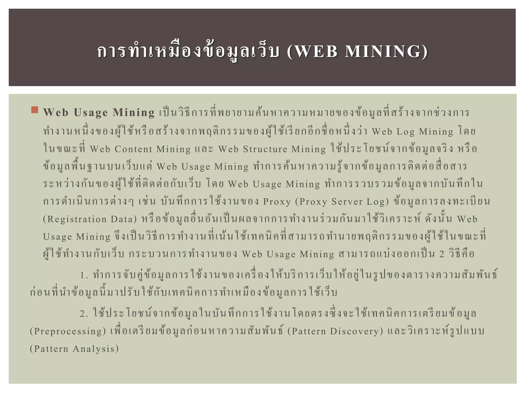 Web Usage Mining เป็ นวิธีการที่พยายามค้นหาความหมายของข้อมูลที่สร้างจากช่วงการ
ทางานหนึ่งของผู้ใช้หรือสร้างจากพฤติกรรมของผู้ใช้เรียกอีกชื่อหนึ่งว่า Web Log Mining โดย
ในขณะที่ Web Content Mining และ Web Structure Mining ใช้ประโยชน์จากข้อมูลจริง หรือ
ข้อมูลพื้นฐานบนเว็บแต่ Web Usage Mining ทาการค้นหาความรู้จากข้อมูลการติดต่อสื่อสาร
ระหว่างกันของผู้ใช้ที่ติดต่อกับเว็บ โดย Web Usage Mining ทาการรวบรวมข้อมูลจากบันทึกใน
การดาเนินการต่างๆ เช่น บันทึกการใช้งานของ Proxy (Proxy Server Log) ข้อมูลการลงทะเบียน
(Registration Data) หรือข้อมูลอื่นอันเป็ นผลจากการทางานร่วมกันมาใช้วิเคราะห์ ดังนั้น Web
Usage Mining จึงเป็ นวิธีการทางานที่เน้นใช้เทคนิคที่สามารถทานายพฤติกรรมของผู้ใช้ในขณะที่
ผู้ใช้ทางานกับเว็บ กระบวนการทางานของ Web Usage Mining สามารถแบ่งออกเป็ น 2 วิธีคือ
1. ทาการจับคู่ข้อมูลการใช้งานของเครื่องให้บริการเว็บให้อยู่ในรูปของตารางความสัมพันธ์
ก่อนที่นาข้อมูลนี้มาปรับใช้กับเทคนิคการทาเหมืองข้อมูลการใช้เว็บ
2. ใช้ประโยชน์จากข้อมูลในบันทึกการใช้งานโดยตรงซึ่งจะใช้เทคนิคการเตรียมข้อมูล
(Preprocessing) เพื่อเตรียมข้อมูลก่อนหาความสัมพันธ์ (Pattern Discovery) และวิเคราะห์รูปแบบ
(Pattern Analysis)
กำรทำเหมืองข้อมูลเว็บ (WEB MINING)
 