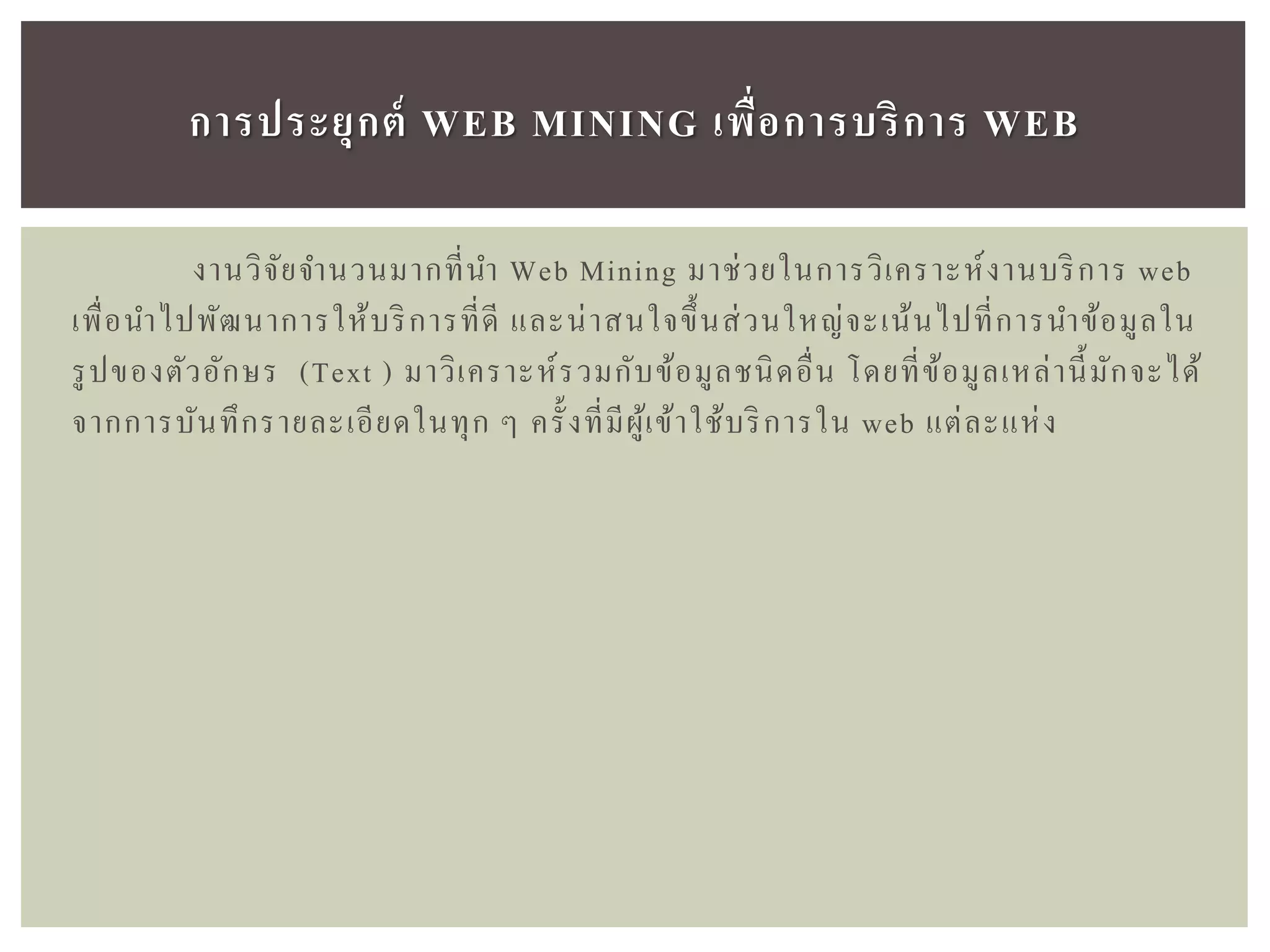 งานวิจัยจานวนมากที่นา Web Mining มาช่วยในการวิเคราะห์งานบริการ web
เพื่อนาไปพัฒนาการให้บริการที่ดี และน่าสนใจขึ้นส่วนใหญ่จะเน้นไปที่การนาข้อมูลใน
รูปของตัวอักษร (Text ) มาวิเคราะห์รวมกับข้อมูลชนิดอื่น โดยที่ข้อมูลเหล่านี้มักจะได้
จากการบันทึกรายละเอียดในทุก ๆ ครั้งที่มีผู้เข้าใช้บริการใน web แต่ละแห่ง
กำรประยุกต์ WEB MINING เพื่อกำรบริกำร WEB
 