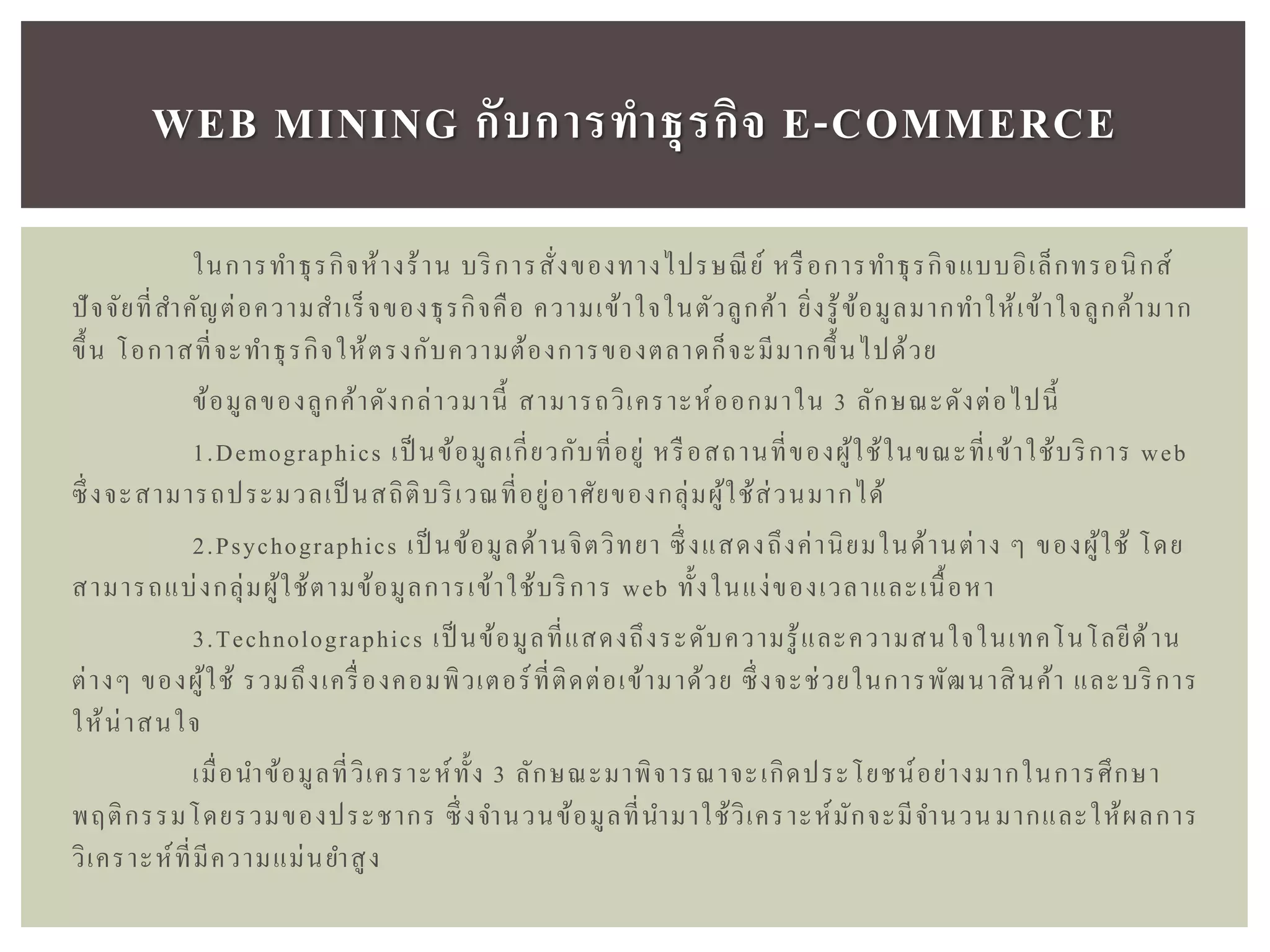 ในการทาธุรกิจห้างร้าน บริการสั่งของทางไปรษณีย์ หรือการทาธุรกิจแบบอิเล็กทรอนิกส์
ปัจจัยที่สาคัญต่อความสาเร็จของธุรกิจคือ ความเข้าใจในตัวลูกค้า ยิ่งรู้ข้อมูลมากทาให้เข้าใจลูกค้ามาก
ขึ้น โอกาสที่จะทาธุรกิจให้ตรงกับความต้องการของตลาดก็จะมีมากขึ้นไปด้วย
ข้อมูลของลูกค้าดังกล่าวมานี้ สามารถวิเคราะห์ออกมาใน 3 ลักษณะดังต่อไปนี้
1.Demographics เป็ นข้อมูลเกี่ยวกับที่อยู่ หรือสถานที่ของผู้ใช้ในขณะที่เข้าใช้บริการ web
ซึ่งจะสามารถประมวลเป็ นสถิติบริเวณที่อยู่อาศัยของกลุ่มผู้ใช้ส่วนมากได้
2.Psychographics เป็ นข้อมูลด้านจิตวิทยา ซึ่งแสดงถึงค่านิยมในด้านต่าง ๆ ของผู้ใช้ โดย
สามารถแบ่งกลุ่มผู้ใช้ตามข้อมูลการเข้าใช้บริการ web ทั้งในแง่ของเวลาและเนื้อหา
3.Technolographics เป็ นข้อมูลที่แสดงถึงระดับความรู้และความสนใจในเทคโนโลยีด้าน
ต่างๆ ของผู้ใช้ รวมถึงเครื่องคอมพิวเตอร์ที่ติดต่อเข้ามาด้วย ซึ่งจะช่วยในการพัฒนาสินค้า และบริการ
ให้น่าสนใจ
เมื่อนาข้อมูลที่วิเคราะห์ทั้ง 3 ลักษณะมาพิจารณาจะเกิดประโยชน์อย่างมากในการศึกษา
พฤติกรรมโดยรวมของประชากร ซึ่งจานวนข้อมูลที่นามาใช้วิเคราะห์มักจะมีจานวนมากและให้ผลการ
วิเคราะห์ที่มีความแม่นยาสูง
WEB MINING กับกำรทำธุรกิจ E-COMMERCE
 