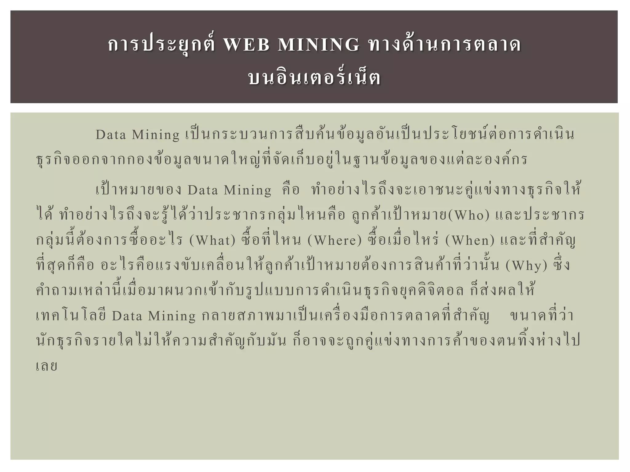 Data Mining เป็ นกระบวนการสืบค้นข้อมูลอันเป็นประโยชน์ต่อการดาเนิน
ธุรกิจออกจากกองข้อมูลขนาดใหญ่ที่จัดเก็บอยู่ในฐานข้อมูลของแต่ละองค์กร
เป้ าหมายของ Data Mining คือ ทาอย่างไรถึงจะเอาชนะคู่แข่งทางธุรกิจให้
ได้ ทาอย่างไรถึงจะรู้ได้ว่าประชากรกลุ่มไหนคือ ลูกค้าเป้ าหมาย(Who) และประชากร
กลุ่มนี้ต้องการซื้ออะไร (What) ซื้อที่ไหน (Where) ซื้อเมื่อไหร่ (When) และที่สาคัญ
ที่สุดก็คือ อะไรคือแรงขับเคลื่อนให้ลูกค้าเป้ าหมายต้องการสินค้าที่ว่านั้น (Why) ซึ่ง
คาถามเหล่านี้เมื่อมาผนวกเข้ากับรูปแบบการดาเนินธุรกิจยุคดิจิตอล ก็ส่งผลให้
เทคโนโลยี Data Mining กลายสภาพมาเป็ นเครื่องมือการตลาดที่สาคัญ ขนาดที่ว่า
นักธุรกิจรายใดไม่ให้ความสาคัญกับมัน ก็อาจจะถูกคู่แข่งทางการค้าของตนทิ้งห่างไป
เลย
กำรประยุกต์ WEB MINING ทำงด้ำนกำรตลำด
บนอินเตอร์เน็ต
 