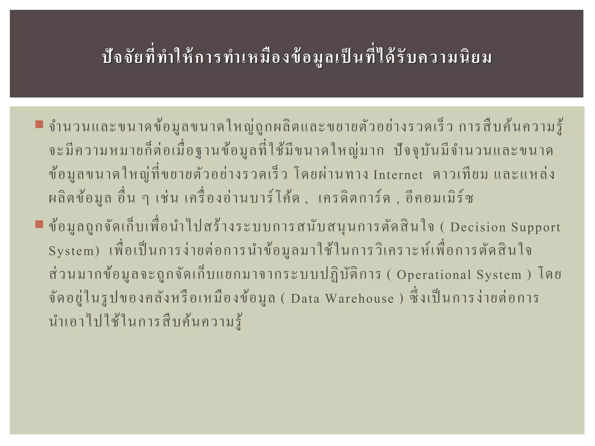  จานวนและขนาดข้อมูลขนาดใหญ่ถูกผลิตและขยายตัวอย่างรวดเร็ว การสืบค้นความรู้
จะมีความหมายก็ต่อเมื่อฐานข้อมูลที่ใช้มีขนาดใหญ่มาก ปัจจุบันมีจานวนและขนาด
ข้อมูลขนาดใหญ่ที่ขยายตัวอย่างรวดเร็ว โดยผ่านทาง Internet ดาวเทียม และแหล่ง
ผลิตข้อมูล อื่น ๆ เช่น เครื่องอ่านบาร์โค้ด , เครดิตการ์ด , อีคอมเมิร์ซ
 ข้อมูลถูกจัดเก็บเพื่อนาไปสร้างระบบการสนับสนุนการตัดสินใจ ( Decision Support
System) เพื่อเป็นการง่ายต่อการนาข้อมูลมาใช้ในการวิเคราะห์เพื่อการตัดสินใจ
ส่วนมากข้อมูลจะถูกจัดเก็บแยกมาจากระบบปฏิบัติการ ( Operational System ) โดย
จัดอยู่ในรูปของคลังหรือเหมืองข้อมูล ( Data Warehouse ) ซึ่งเป็นการง่ายต่อการ
นาเอาไปใช้ในการสืบค้นความรู้
ปัจจัยที่ทำให้กำรทำเหมืองข้อมูลเป็ นที่ได้รับควำมนิยม
 