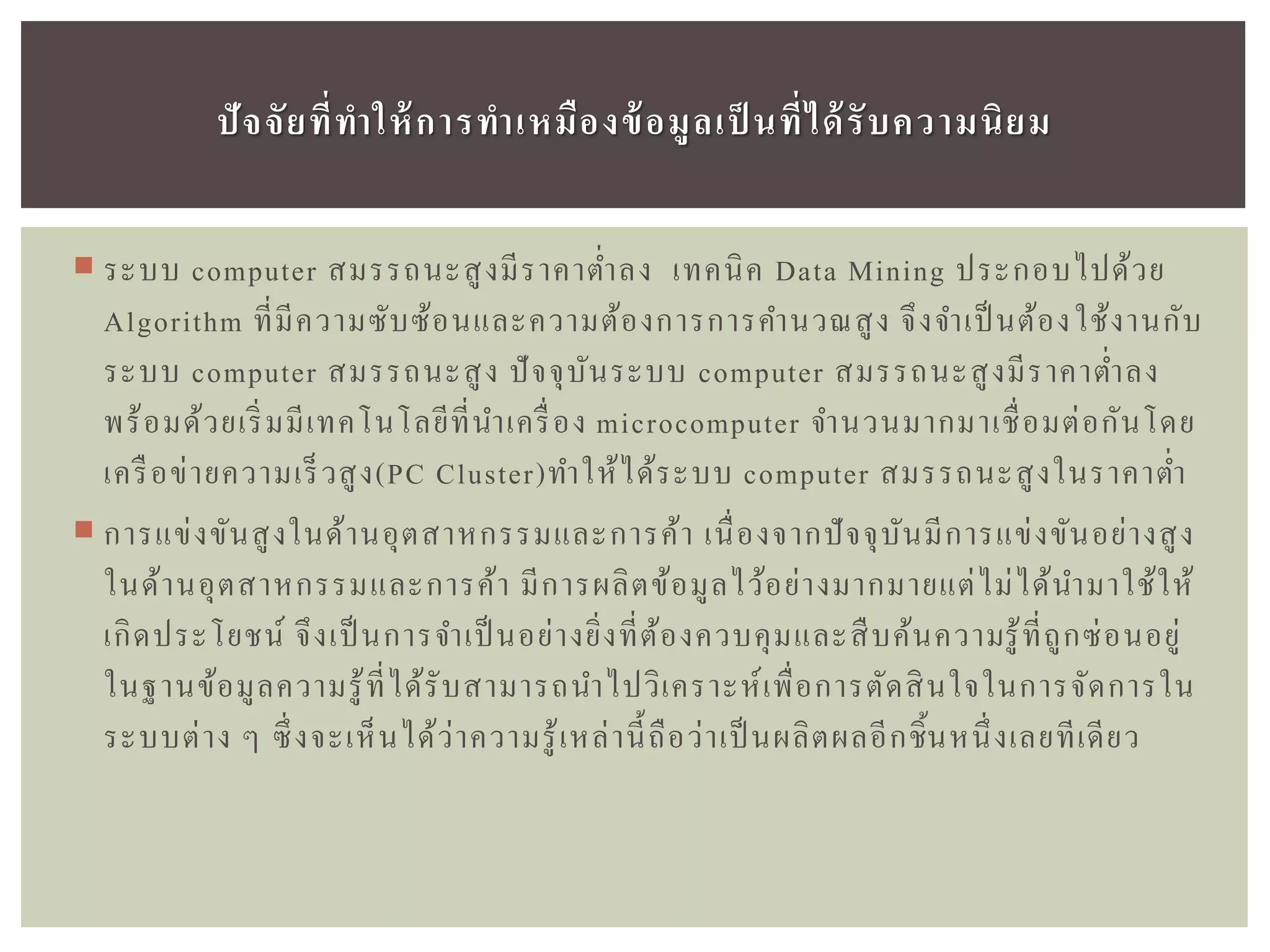  ระบบ computer สมรรถนะสูงมีราคาต่าลง เทคนิค Data Mining ประกอบไปด้วย
Algorithm ที่มีความซับซ้อนและความต้องการการคานวณสูง จึงจาเป็ นต้องใช้งานกับ
ระบบ computer สมรรถนะสูง ปัจจุบันระบบ computer สมรรถนะสูงมีราคาต่าลง
พร้อมด้วยเริ่มมีเทคโนโลยีที่นาเครื่อง microcomputer จานวนมากมาเชื่อมต่อกันโดย
เครือข่ายความเร็วสูง(PC Cluster)ทาให้ได้ระบบ computer สมรรถนะสูงในราคาต่า
 การแข่งขันสูงในด้านอุตสาหกรรมและการค้า เนื่องจากปัจจุบันมีการแข่งขันอย่างสูง
ในด้านอุตสาหกรรมและการค้า มีการผลิตข้อมูลไว้อย่างมากมายแต่ไม่ได้นามาใช้ให้
เกิดประโยชน์ จึงเป็นการจาเป็ นอย่างยิ่งที่ต้องควบคุมและสืบค้นความรู้ที่ถูกซ่อนอยู่
ในฐานข้อมูลความรู้ที่ได้รับสามารถนาไปวิเคราะห์เพื่อการตัดสินใจในการจัดการใน
ระบบต่าง ๆ ซึ่งจะเห็นได้ว่าความรู้เหล่านี้ถือว่าเป็ นผลิตผลอีกชิ้นหนึ่งเลยทีเดียว
ปัจจัยที่ทำให้กำรทำเหมืองข้อมูลเป็ นที่ได้รับควำมนิยม
 