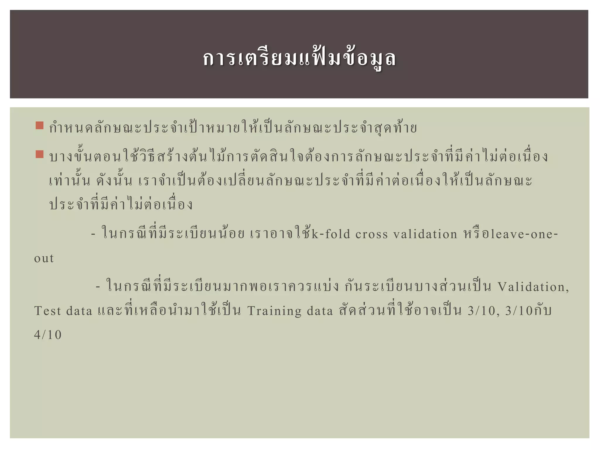  กาหนดลักษณะประจาเป้ าหมายให้เป็ นลักษณะประจาสุดท้าย
 บางขั้นตอนใช้วิธีสร้างต้นไม้การตัดสินใจต้องการลักษณะประจาที่มีค่าไม่ต่อเนื่อง
เท่านั้น ดังนั้น เราจาเป็นต้องเปลี่ยนลักษณะประจาที่มีค่าต่อเนื่องให้เป็นลักษณะ
ประจาที่มีค่าไม่ต่อเนื่อง
- ในกรณีที่มีระเบียนน้อย เราอาจใช้k-fold cross validation หรือleave-one-
out
- ในกรณีที่มีระเบียนมากพอเราควรแบ่ง กันระเบียนบางส่วนเป็ น Validation,
Test data และที่เหลือนามาใช้เป็น Training data สัดส่วนที่ใช้อาจเป็น 3/10, 3/10กับ
4/10
กำรเตรียมแฟ้ มข้อมูล
 