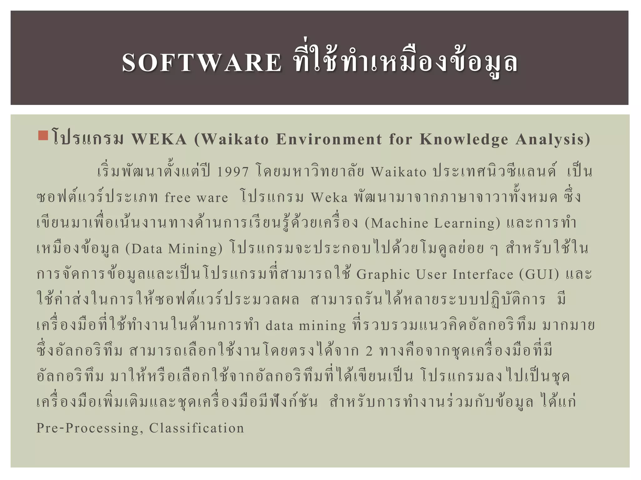 โปรแกรม WEKA (Waikato Environment for Knowledge Analysis)
เริ่มพัฒนาตั้งแต่ปี 1997 โดยมหาวิทยาลัย Waikato ประเทศนิวซีแลนด์ เป็ น
ซอฟต์แวร์ประเภท free ware โปรแกรม Weka พัฒนามาจากภาษาจาวาทั้งหมด ซึ่ง
เขียนมาเพื่อเน้นงานทางด้านการเรียนรู้ด้วยเครื่อง (Machine Learning) และการทา
เหมืองข้อมูล (Data Mining) โปรแกรมจะประกอบไปด้วยโมดูลย่อย ๆ สาหรับใช้ใน
การจัดการข้อมูลและเป็ นโปรแกรมที่สามารถใช้ Graphic User Interface (GUI) และ
ใช้ค่าส่งในการให้ซอฟต์แวร์ประมวลผล สามารถรันได้หลายระบบปฏิบัติการ มี
เครื่องมือที่ใช้ทางานในด้านการทา data mining ที่รวบรวมแนวคิดอัลกอริทึม มากมาย
ซึ่งอัลกอริทึม สามารถเลือกใช้งานโดยตรงได้จาก 2 ทางคือจากชุดเครื่องมือที่มี
อัลกอริทึม มาให้หรือเลือกใช้จากอัลกอริทึมที่ได้เขียนเป็ น โปรแกรมลงไปเป็ นชุด
เครื่องมือเพิ่มเติมและชุดเครื่องมือมีฟังก์ชัน สาหรับการทางานร่วมกับข้อมูล ได้แก่
Pre-Processing, Classification
SOFTWARE ที่ใช้ทำเหมืองข้อมูล
 