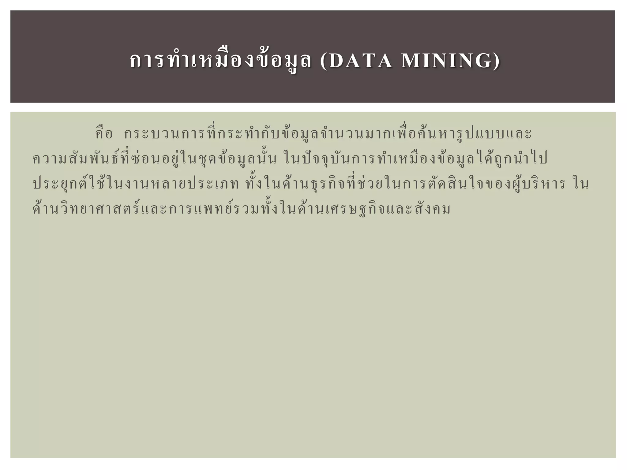 คือ กระบวนการที่กระทากับข้อมูลจานวนมากเพื่อค้นหารูปแบบและ
ความสัมพันธ์ที่ซ่อนอยู่ในชุดข้อมูลนั้น ในปัจจุบันการทาเหมืองข้อมูลได้ถูกนาไป
ประยุกต์ใช้ในงานหลายประเภท ทั้งในด้านธุรกิจที่ช่วยในการตัดสินใจของผู้บริหาร ใน
ด้านวิทยาศาสตร์และการแพทย์รวมทั้งในด้านเศรษฐกิจและสังคม
กำรทำเหมืองข้อมูล (DATA MINING)
 