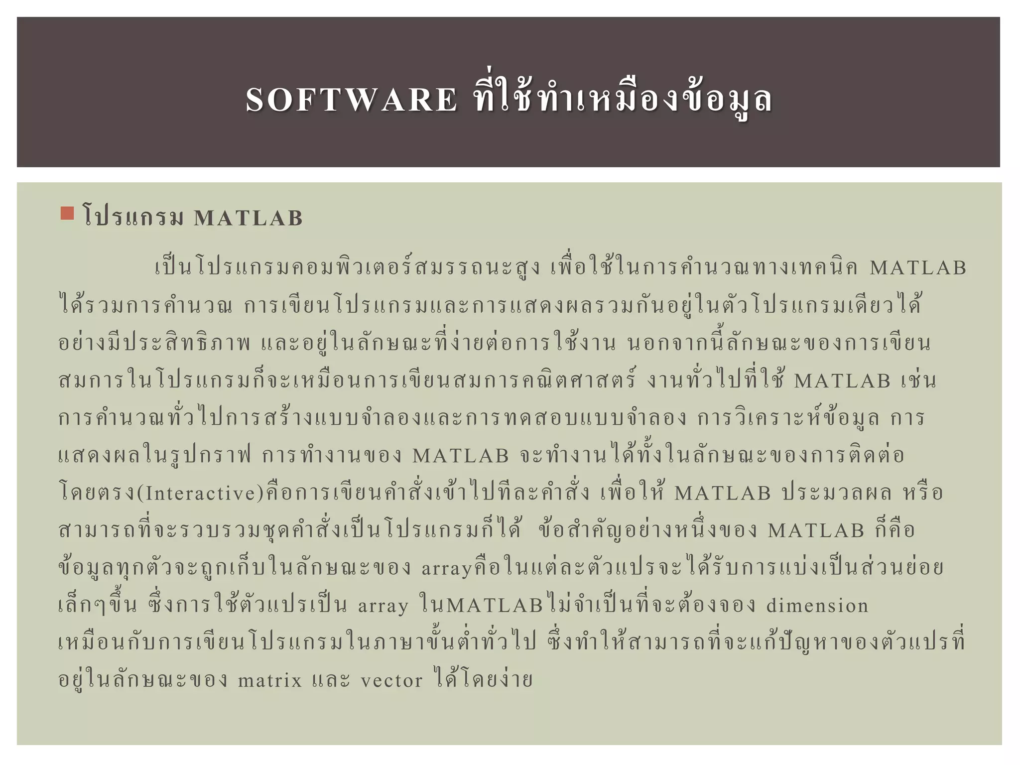  โปรแกรม MATLAB
เป็ นโปรแกรมคอมพิวเตอร์สมรรถนะสูง เพื่อใช้ในการคานวณทางเทคนิค MATLAB
ได้รวมการคานวณ การเขียนโปรแกรมและการแสดงผลรวมกันอยู่ในตัวโปรแกรมเดียวได้
อย่างมีประสิทธิภาพ และอยู่ในลักษณะที่ง่ายต่อการใช้งาน นอกจากนี้ลักษณะของการเขียน
สมการในโปรแกรมก็จะเหมือนการเขียนสมการคณิตศาสตร์ งานทั่วไปที่ใช้ MATLAB เช่น
การคานวณทั่วไปการสร้างแบบจาลองและการทดสอบแบบจาลอง การวิเคราะห์ข้อมูล การ
แสดงผลในรูปกราฟ การทางานของ MATLAB จะทางานได้ทั้งในลักษณะของการติดต่อ
โดยตรง(Interactive)คือการเขียนคาสั่งเข้าไปทีละคาสั่ง เพื่อให้ MATLAB ประมวลผล หรือ
สามารถที่จะรวบรวมชุดคาสั่งเป็ นโปรแกรมก็ได้ ข้อสาคัญอย่างหนึ่งของ MATLAB ก็คือ
ข้อมูลทุกตัวจะถูกเก็บในลักษณะของ arrayคือในแต่ละตัวแปรจะได้รับการแบ่งเป็นส่วนย่อย
เล็กๆขึ้น ซึ่งการใช้ตัวแปรเป็ น array ในMATLABไม่จาเป็ นที่จะต้องจอง dimension
เหมือนกับการเขียนโปรแกรมในภาษาขั้นต่าทั่วไป ซึ่งทาให้สามารถที่จะแก้ปัญหาของตัวแปรที่
อยู่ในลักษณะของ matrix และ vector ได้โดยง่าย
SOFTWARE ที่ใช้ทำเหมืองข้อมูล
 