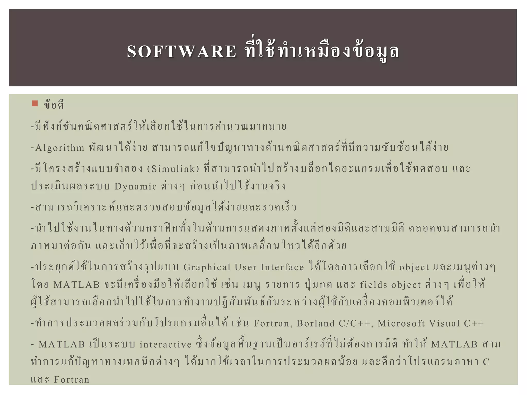  ข้อดี
-มีฟังก์ชันคณิตศาสตร์ให้เลือกใช้ในการคานวณมากมาย
-Algorithm พัฒนาได้ง่าย สามารถแก้ไขปัญหาทางด้านคณิตศาสตร์ที่มีความซับซ้อนได้ง่าย
-มีโครงสร้างแบบจาลอง (Simulink) ที่สามารถนาไปสร้างบล็อกไดอะแกรมเพื่อใช้ทดสอบ และ
ประเมินผลระบบ Dynamic ต่างๆ ก่อนนาไปใช้งานจริง
-สามารถวิเคราะห์และตรวจสอบข้อมูลได้ง่ายและรวดเร็ว
-นาไปใช้งานในทางด้วนกราฟิ กทั้งในด้านการแสดงภาพตั้งแต่สองมิติและสามมิติ ตลอดจนสามารถนา
ภาพมาต่อกัน และเก็บไว้เพื่อที่จะสร้างเป็ นภาพเคลื่อนไหวได้อีกด้วย
-ประยุกต์ใช้ในการสร้างรูปแบบ Graphical User Interface ได้โดยการเลือกใช้ object และเมนูต่างๆ
โดย MATLAB จะมีเครื่องมือให้เลือกใช้ เช่น เมนู รายการ ปุ่ มกด และ fields object ต่างๆ เพื่อให้
ผู้ใช้สามารถเลือกนาไปใช้ในการทางานปฏิสัมพันธ์กันระหว่างผู้ใช้กับเครื่องคอมพิวเตอร์ได้
-ทาการประมวลผลร่วมกับโปรแกรมอื่นได้ เช่น Fortran, Borland C/C++, Microsoft Visual C++
- MATLAB เป็ นระบบ interactive ซึ่งข้อมูลพื้นฐานเป็ นอาร์เรย์ที่ไม่ต้องการมิติ ทาให้ MATLAB สาม
ทาการแก้ปัญหาทางเทคนิคต่างๆ ได้มากใช้เวลาในการประมวลผลน้อย และดีกว่าโปรแกรมภาษา C
และ Fortran
SOFTWARE ที่ใช้ทำเหมืองข้อมูล
 