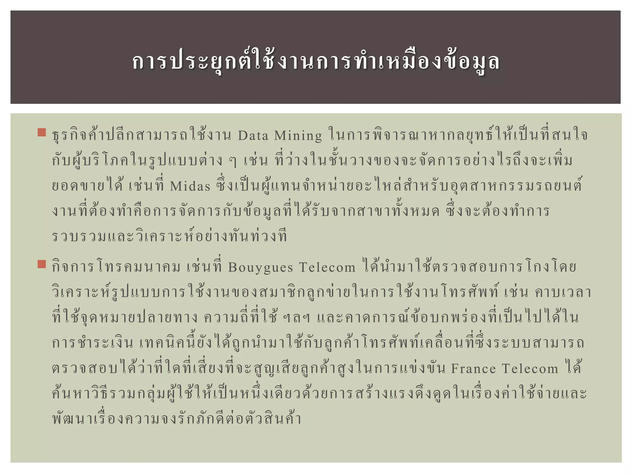  ธุรกิจค้าปลีกสามารถใช้งาน Data Mining ในการพิจารณาหากลยุทธ์ให้เป็นที่สนใจ
กับผู้บริโภคในรูปแบบต่าง ๆ เช่น ที่ว่างในชั้นวางของจะจัดการอย่างไรถึงจะเพิ่ม
ยอดขายได้ เช่นที่ Midas ซึ่งเป็นผู้แทนจาหน่ายอะไหล่สาหรับอุตสาหกรรมรถยนต์
งานที่ต้องทาคือการจัดการกับข้อมูลที่ได้รับจากสาขาทั้งหมด ซึ่งจะต้องทาการ
รวบรวมและวิเคราะห์อย่างทันท่วงที
 กิจการโทรคมนาคม เช่นที่ Bouygues Telecom ได้นามาใช้ตรวจสอบการโกงโดย
วิเคราะห์รูปแบบการใช้งานของสมาชิกลูกข่ายในการใช้งานโทรศัพท์ เช่น คาบเวลา
ที่ใช้จุดหมายปลายทาง ความถี่ที่ใช้ ฯลฯ และคาดการณ์ข้อบกพร่องที่เป็นไปได้ใน
การชาระเงิน เทคนิคนี้ยังได้ถูกนามาใช้กับลูกค้าโทรศัพท์เคลื่อนที่ซึ่งระบบสามารถ
ตรวจสอบได้ว่าที่ใดที่เสี่ยงที่จะสูญเสียลูกค้าสูงในการแข่งขัน France Telecom ได้
ค้นหาวิธีรวมกลุ่มผู้ใช้ให้เป็ นหนึ่งเดียวด้วยการสร้างแรงดึงดูดในเรื่องค่าใช้จ่ายและ
พัฒนาเรื่องความจงรักภักดีต่อตัวสินค้า
กำรประยุกต์ใช้งำนกำรทำเหมืองข้อมูล
 