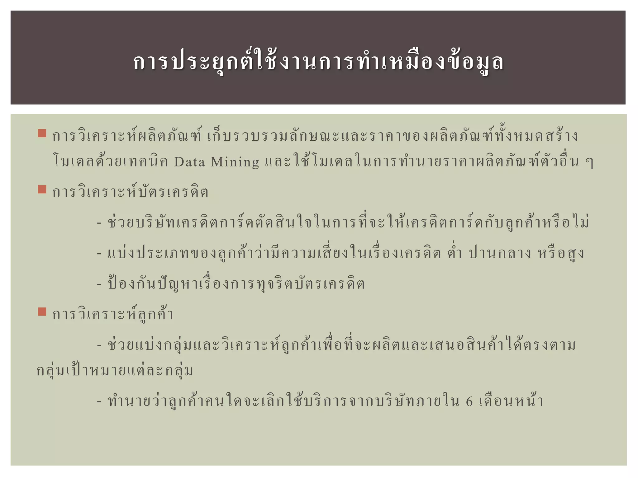  การวิเคราะห์ผลิตภัณฑ์ เก็บรวบรวมลักษณะและราคาของผลิตภัณฑ์ทั้งหมดสร้าง
โมเดลด้วยเทคนิค Data Mining และใช้โมเดลในการทานายราคาผลิตภัณฑ์ตัวอื่น ๆ
 การวิเคราะห์บัตรเครดิต
- ช่วยบริษัทเครดิตการ์ดตัดสินใจในการที่จะให้เครดิตการ์ดกับลูกค้าหรือไม่
- แบ่งประเภทของลูกค้าว่ามีความเสี่ยงในเรื่องเครดิต ต่า ปานกลาง หรือสูง
- ป้ องกันปัญหาเรื่องการทุจริตบัตรเครดิต
 การวิเคราะห์ลูกค้า
- ช่วยแบ่งกลุ่มและวิเคราะห์ลูกค้าเพื่อที่จะผลิตและเสนอสินค้าได้ตรงตาม
กลุ่มเป้ าหมายแต่ละกลุ่ม
- ทานายว่าลูกค้าคนใดจะเลิกใช้บริการจากบริษัทภายใน 6 เดือนหน้า
กำรประยุกต์ใช้งำนกำรทำเหมืองข้อมูล
 