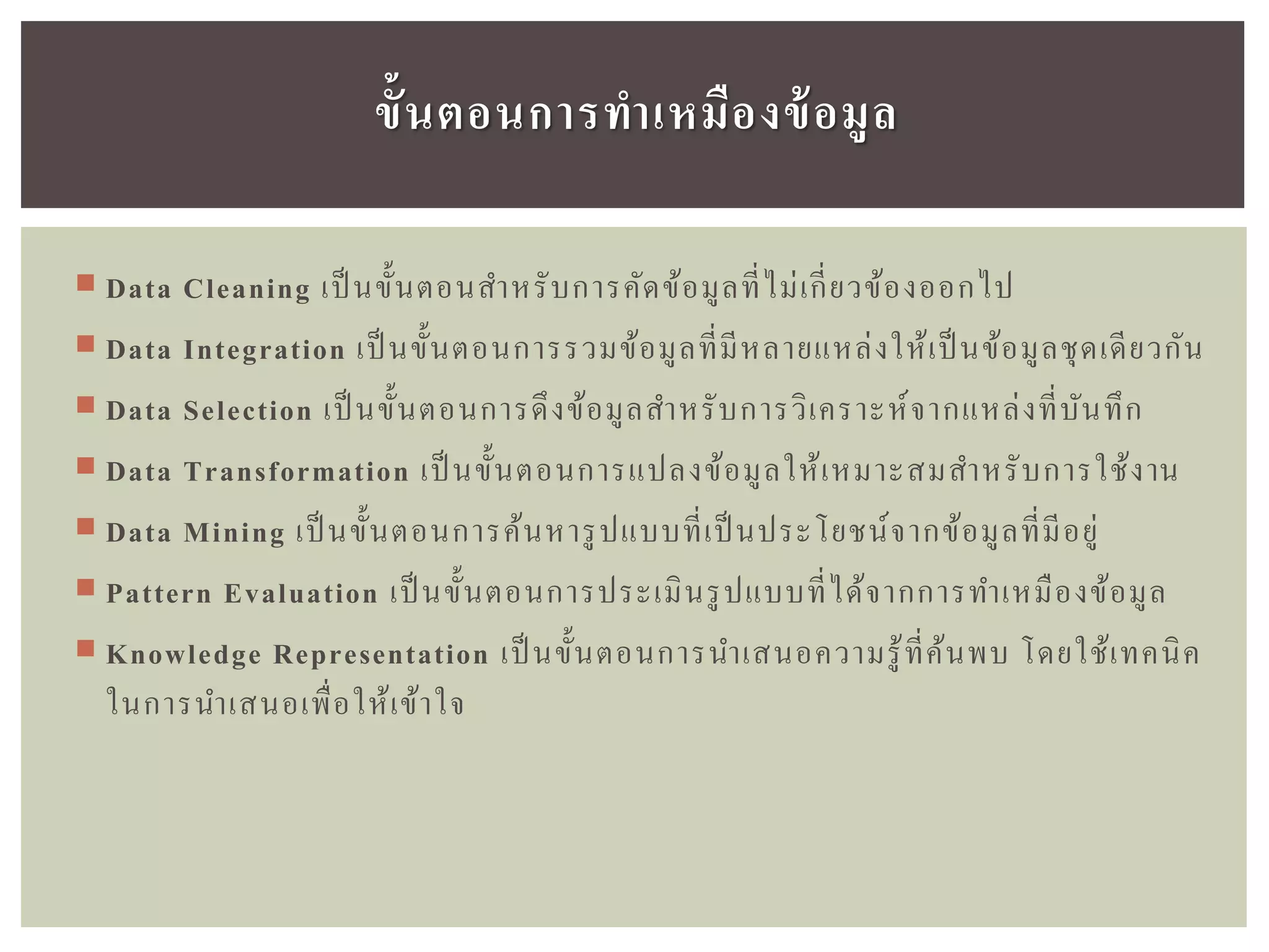  Data Cleaning เป็ นขั้นตอนสาหรับการคัดข้อมูลที่ไม่เกี่ยวข้องออกไป
 Data Integration เป็ นขั้นตอนการรวมข้อมูลที่มีหลายแหล่งให้เป็นข้อมูลชุดเดียวกัน
 Data Selection เป็ นขั้นตอนการดึงข้อมูลสาหรับการวิเคราะห์จากแหล่งที่บันทึก
 Data Transformation เป็ นขั้นตอนการแปลงข้อมูลให้เหมาะสมสาหรับการใช้งาน
 Data Mining เป็ นขั้นตอนการค้นหารูปแบบที่เป็นประโยชน์จากข้อมูลที่มีอยู่
 Pattern Evaluation เป็ นขั้นตอนการประเมินรูปแบบที่ได้จากการทาเหมืองข้อมูล
 Knowledge Representation เป็ นขั้นตอนการนาเสนอความรู้ที่ค้นพบ โดยใช้เทคนิค
ในการนาเสนอเพื่อให้เข้าใจ
ขั้นตอนกำรทำเหมืองข้อมูล
 
